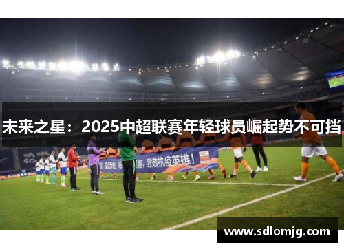 未来之星：2025中超联赛年轻球员崛起势不可挡
