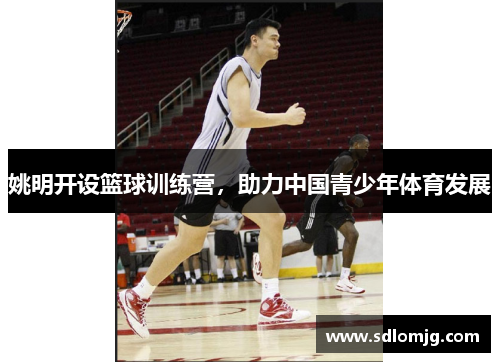 姚明开设篮球训练营，助力中国青少年体育发展