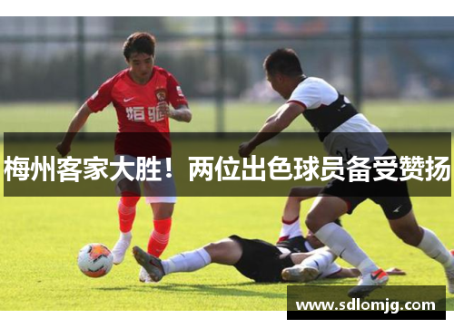 梅州客家大胜！两位出色球员备受赞扬